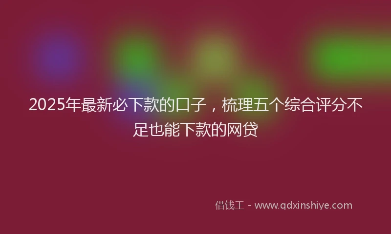 2025年最新必下款的口子，梳理五个综合评分不足也能下款的网贷