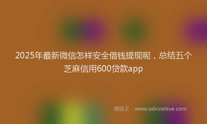 2025年最新微信怎样安全借钱提现呢，总结五个芝麻信用600贷款app