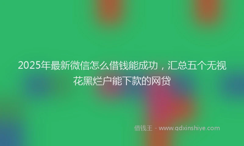 2025年最新微信怎么借钱能成功，汇总五个无视花黑烂户能下款的网贷