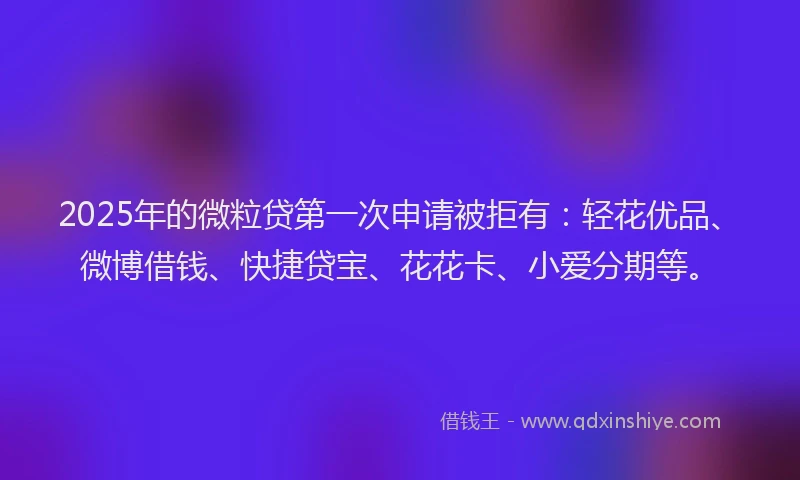 2025年的微粒贷第一次申请被拒有：轻花优品、微博借钱、快捷贷宝、花花卡、小爱分期等。