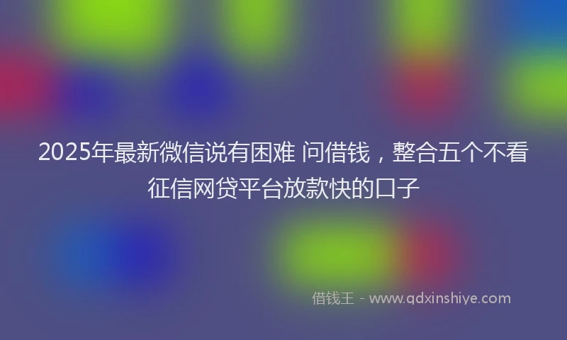 2025年最新微信说有困难 问借钱，整合五个不看征信网贷平台放款快的口子