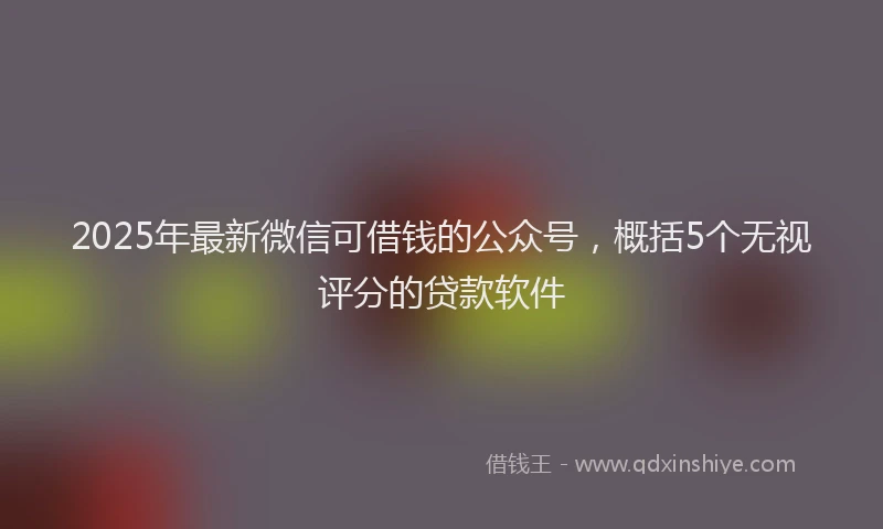 2025年最新微信可借钱的公众号，概括5个无视评分的贷款软件