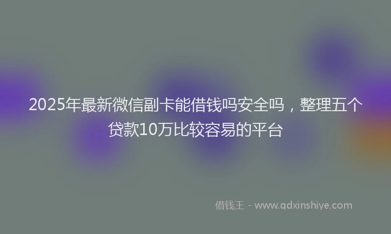 2025年最新微信副卡能借钱吗安全吗，整理五个贷款10万比较容易的平台