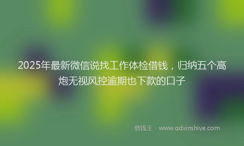 2025年最新微信说找工作体检借钱，归纳五个高炮无视风控逾期也下款的口子