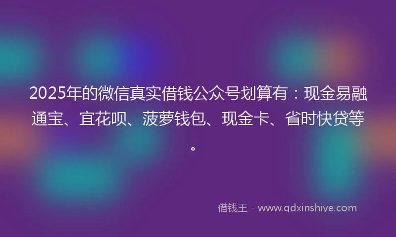 2025年的微信真实借钱公众号划算有：现金易融通宝、宜花呗、菠萝钱包、现金卡、省时快贷等。