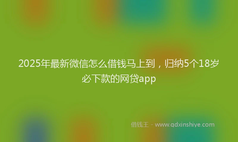 2025年最新微信怎么借钱马上到，归纳5个18岁必下款的网贷app
