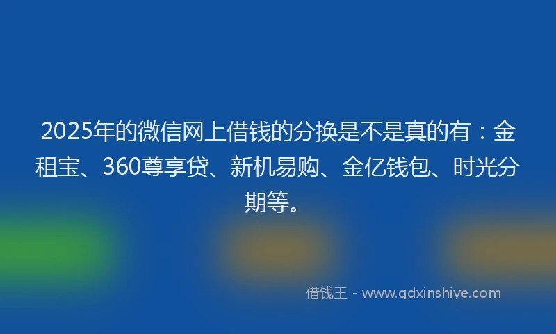 2025年的微信网上借钱的分换是不是真的有：金租宝、360尊享贷、新机易购、金亿钱包、时光分期等。