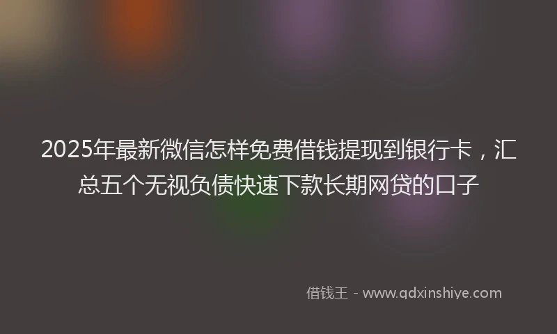 2025年最新微信怎样免费借钱提现到银行卡，汇总五个无视负债快速下款长期网贷的口子