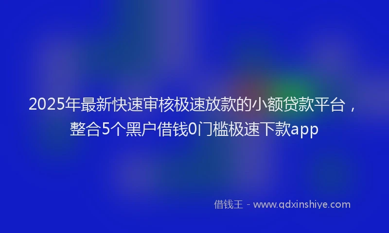 2025年最新快速审核极速放款的小额贷款平台，整合5个黑户借钱0门槛极速下款app