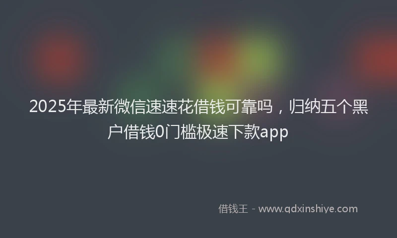 2025年最新微信速速花借钱可靠吗，归纳五个黑户借钱0门槛极速下款app
