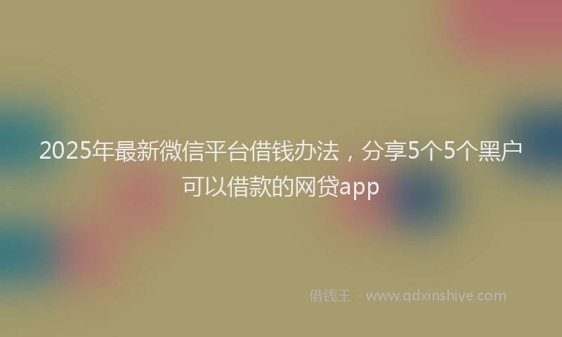 2025年最新微信平台借钱办法，分享5个5个黑户可以借款的网贷app
