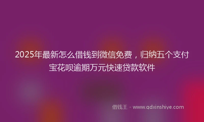 2025年最新怎么借钱到微信免费，归纳五个支付宝花呗逾期万元快速贷款软件