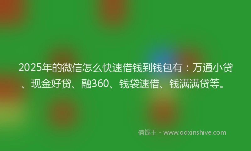 2025年的微信怎么快速借钱到钱包有：万通小贷、现金好贷、融360、钱袋速借、钱满满贷等。