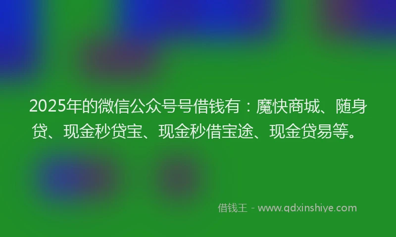 2025年的微信公众号号借钱有：魔快商城、随身贷、现金秒贷宝、现金秒借宝途、现金贷易等。