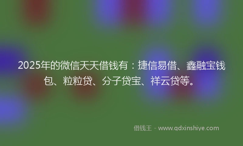2025年的微信天天借钱有：捷信易借、鑫融宝钱包、粒粒贷、分子贷宝、祥云贷等。
