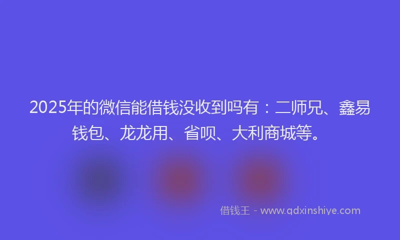 2025年的微信能借钱没收到吗有：二师兄、鑫易钱包、龙龙用、省呗、大利商城等。