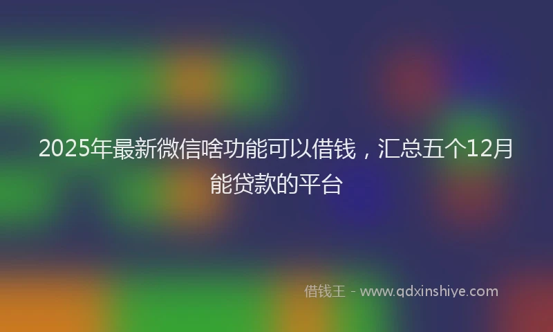 2025年最新微信啥功能可以借钱，汇总五个12月能贷款的平台