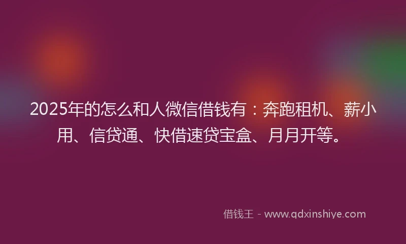 2025年的怎么和人微信借钱有：奔跑租机、薪小用、信贷通、快借速贷宝盒、月月开等。