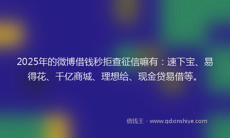2025年的微博借钱秒拒查征信嘛有：速下宝、易得花、千亿商城、理想给、现金贷易借等。