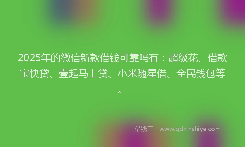 2025年的微信新款借钱可靠吗有：超级花、借款宝快贷、壹起马上贷、小米随星借、全民钱包等。
