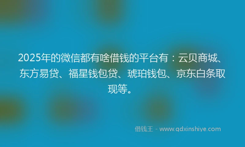2025年的微信都有啥借钱的平台有：云贝商城、东方易贷、福星钱包贷、琥珀钱包、京东白条取现等。