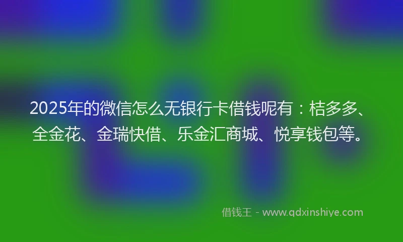 2025年的微信怎么无银行卡借钱呢有：桔多多、全金花、金瑞快借、乐金汇商城、悦享钱包等。
