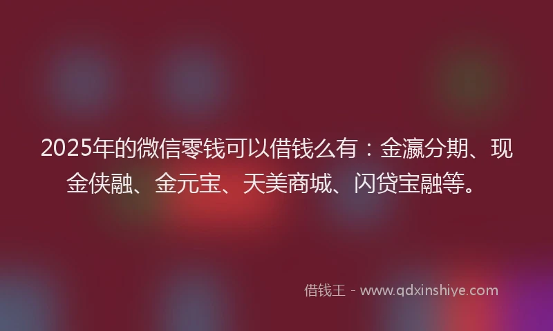 2025年的微信零钱可以借钱么有：金瀛分期、现金侠融、金元宝、天美商城、闪贷宝融等。