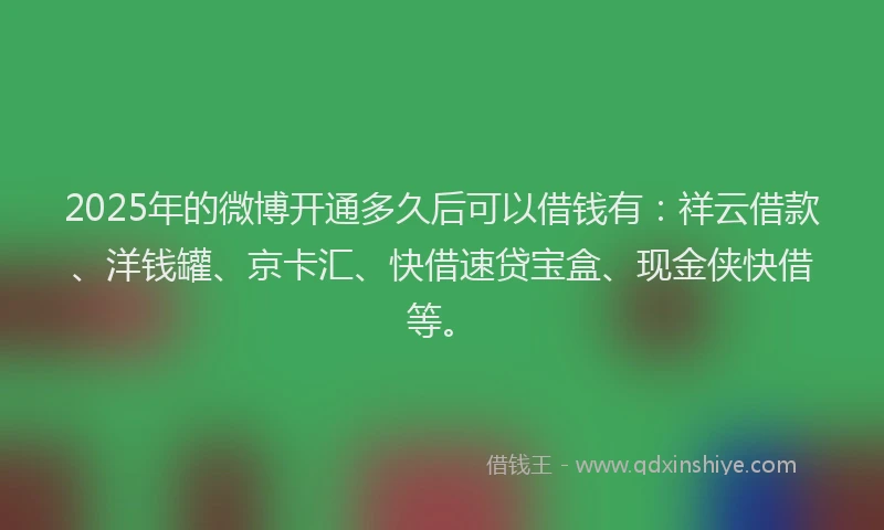 2025年的微博开通多久后可以借钱有：祥云借款、洋钱罐、京卡汇、快借速贷宝盒、现金侠快借等。