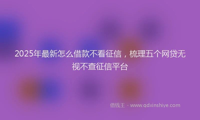 2025年最新怎么借款不看征信，梳理五个网贷无视不查征信平台