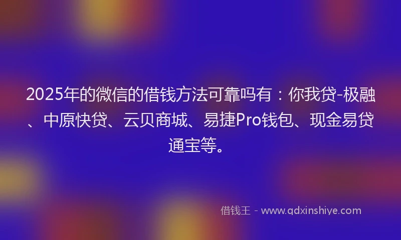 2025年的微信的借钱方法可靠吗有：你我贷-极融、中原快贷、云贝商城、易捷Pro钱包、现金易贷通宝等。