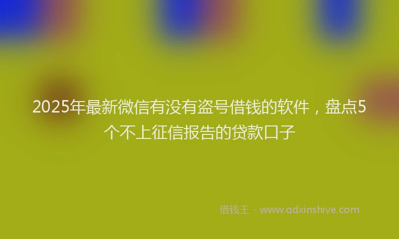 2025年最新微信有没有盗号借钱的软件，盘点5个不上征信报告的贷款口子