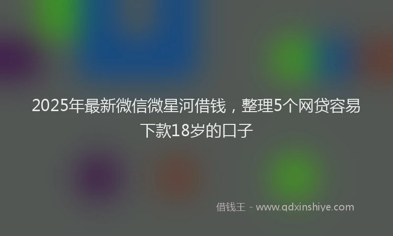 2025年最新微信微星河借钱，整理5个网贷容易下款18岁的口子
