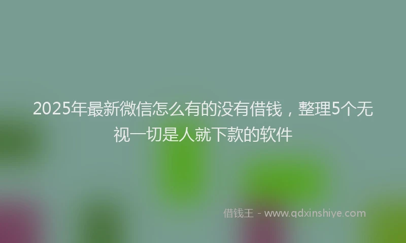 2025年最新微信怎么有的没有借钱，整理5个无视一切是人就下款的软件