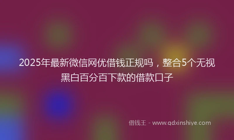 2025年最新微信网优借钱正规吗，整合5个无视黑白百分百下款的借款口子