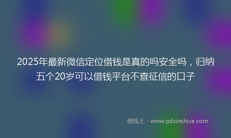 2025年最新微信定位借钱是真的吗安全吗，归纳五个20岁可以借钱平台不查征信的口子