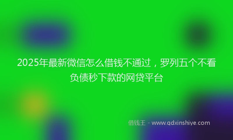 2025年最新微信怎么借钱不通过，罗列五个不看负债秒下款的网贷平台