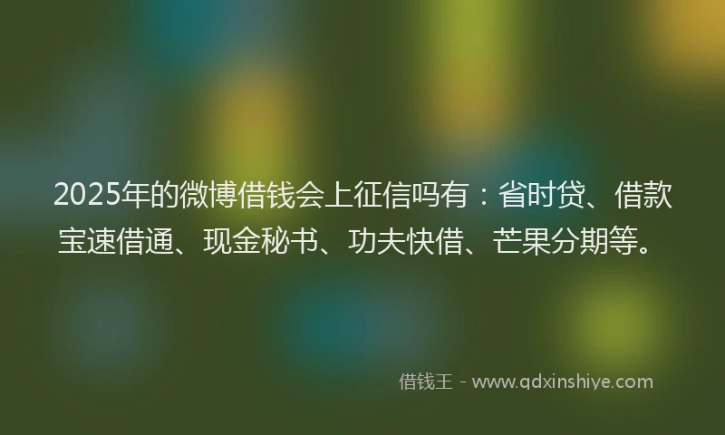 2025年的微博借钱会上征信吗有：省时贷、借款宝速借通、现金秘书、功夫快借、芒果分期等。