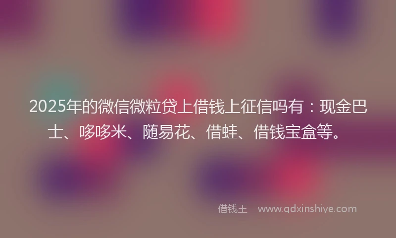 2025年的微信微粒贷上借钱上征信吗有：现金巴士、哆哆米、随易花、借蛙、借钱宝盒等。