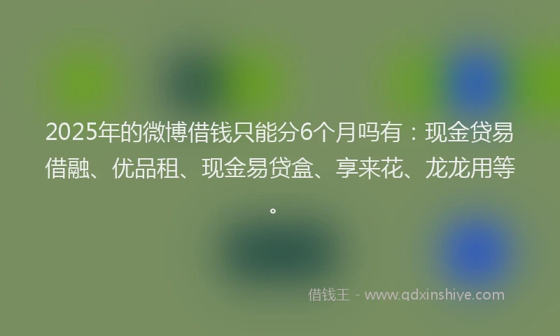 2025年的微博借钱只能分6个月吗有：现金贷易借融、优品租、现金易贷盒、享来花、龙龙用等。