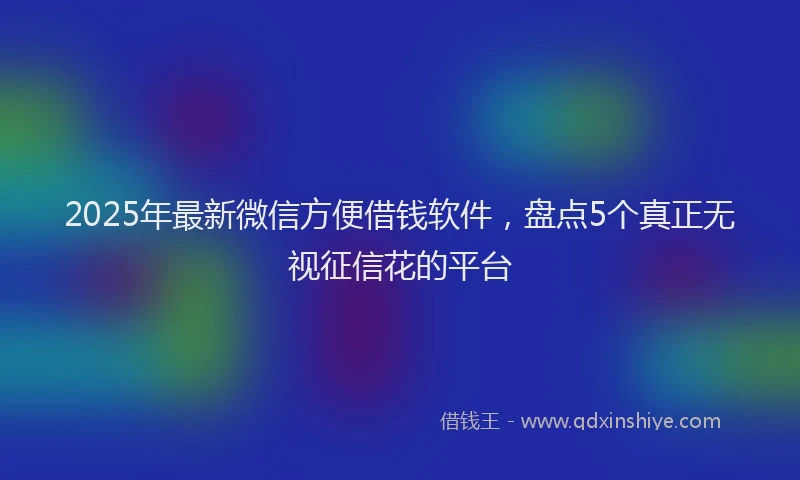 2025年最新微信方便借钱软件，盘点5个真正无视征信花的平台
