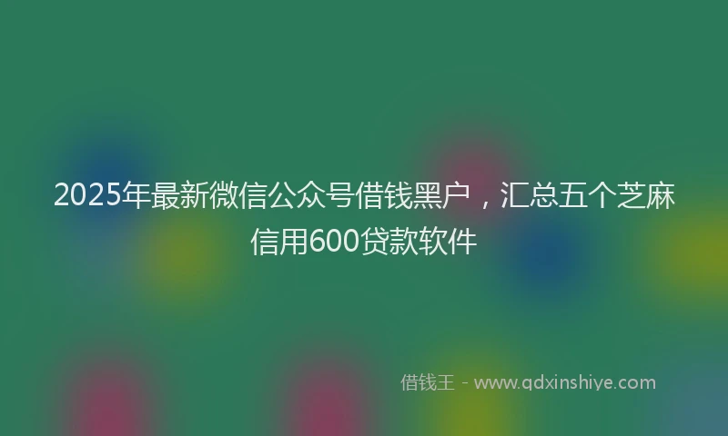 2025年最新微信公众号借钱黑户，汇总五个芝麻信用600贷款软件