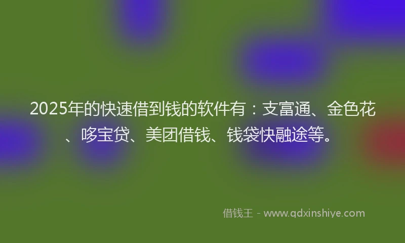 2025年的快速借到钱的软件有：支富通、金色花、哆宝贷、美团借钱、钱袋快融途等。