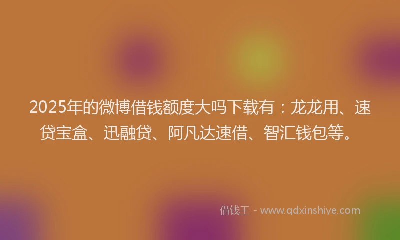 2025年的微博借钱额度大吗下载有：龙龙用、速贷宝盒、迅融贷、阿凡达速借、智汇钱包等。