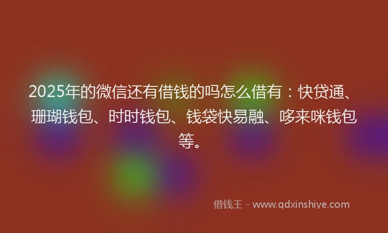 2025年的微信还有借钱的吗怎么借有：快贷通、珊瑚钱包、时时钱包、钱袋快易融、哆来咪钱包等。