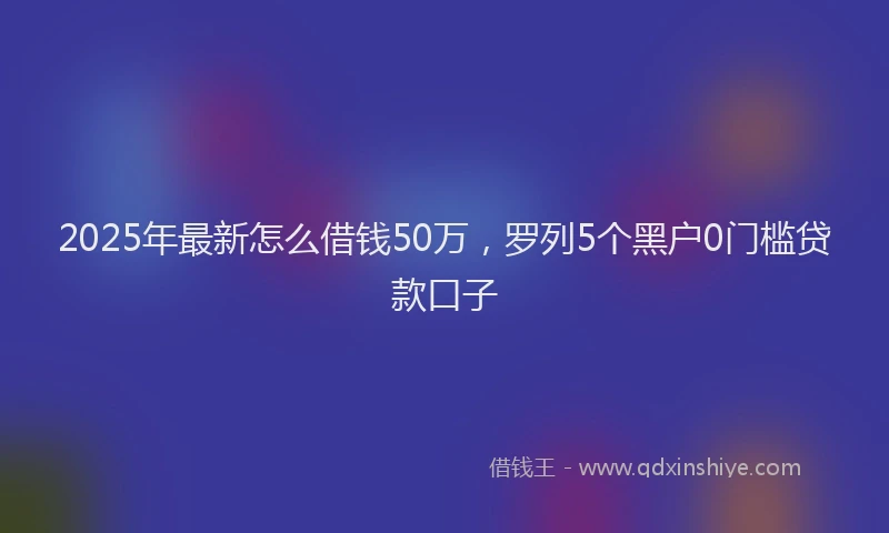 2025年最新怎么借钱50万，罗列5个黑户0门槛贷款口子