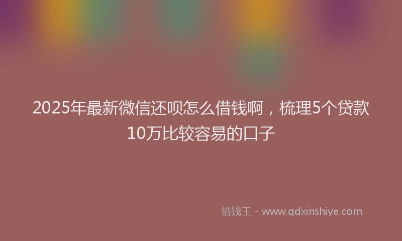 2025年最新微信还呗怎么借钱啊，梳理5个贷款10万比较容易的口子