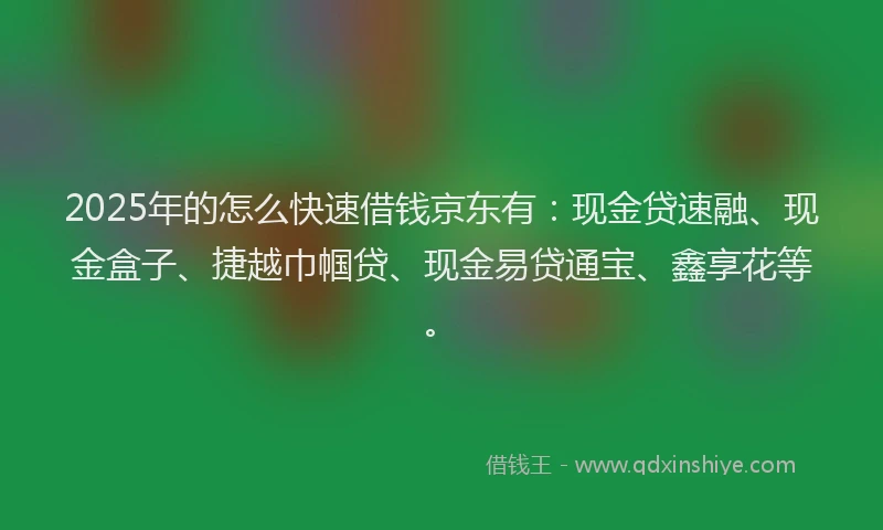 2025年的怎么快速借钱京东有：现金贷速融、现金盒子、捷越巾帼贷、现金易贷通宝、鑫享花等。