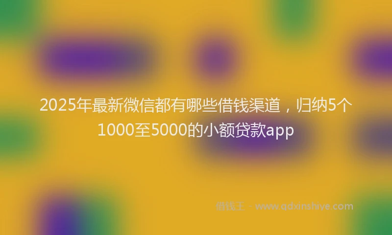 2025年最新微信都有哪些借钱渠道，归纳5个1000至5000的小额贷款app