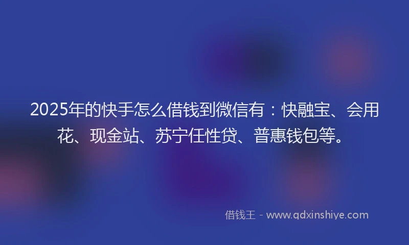 2025年的快手怎么借钱到微信有：快融宝、会用花、现金站、苏宁任性贷、普惠钱包等。
