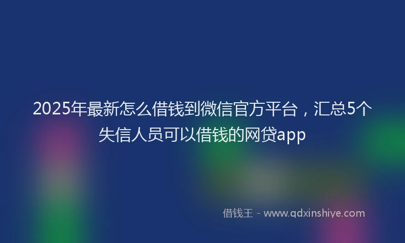 2025年最新怎么借钱到微信官方平台，汇总5个失信人员可以借钱的网贷app